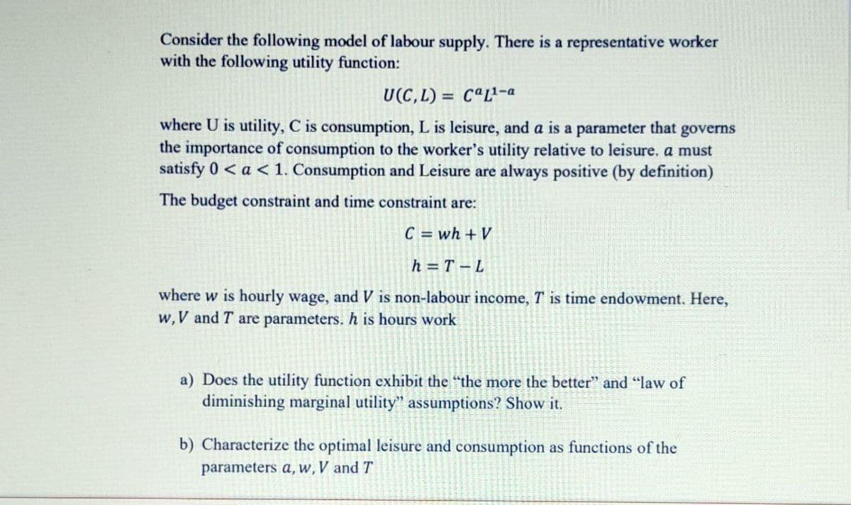 Consider the following model of labour supply. There is a representative worker
with the following utility function:
U(C,L) = CªL²-a
where U is utility, C is consumption, L is leisure, and a is a parameter that governs
the importance of consumption to the worker's utility relative to leisure. a must
satisfy 0 < a < 1. Consumption and Leisure are always positive (by definition)
The budget constraint and time constraint are:
C = wh + V
h = T – L
where w is hourly wage, and V is non-labour income, T is time endowment. Here,
w,V and T are parameters. h is hours work
a) Does the utility function exhibit the "the more the better" and "law of
diminishing marginal utility" assumptions? Show it.
b) Characterize the optimal leisure and consumption as functions of the
parameters a, w, V and T
