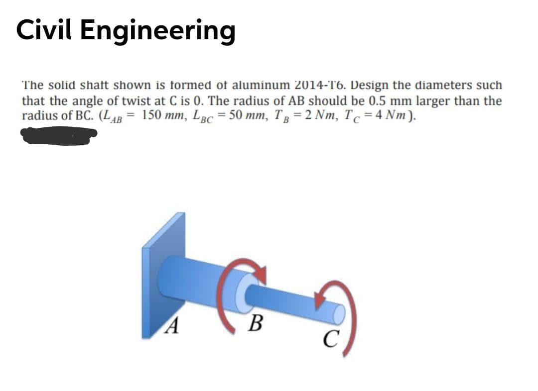 Civil Engineering
The solid shaft shown is formed of aluminum 2014-16. Design the diameters such
that the angle of twist at C is 0. The radius of AB should be 0.5 mm larger than the
radius of BC. (LAB = 150 mm, LBc = 50 mm, T, = 2 Nm, Tc = 4 Nm).
В
C
