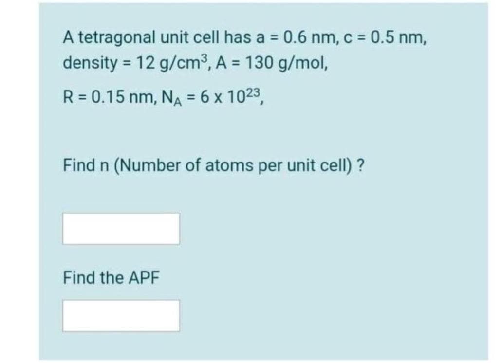 A tetragonal unit cell has a = 0.6 nm, c = 0.5 nm,
density = 12 g/cm3, A = 130 g/mol,
%3D
%3D
R = 0.15 nm, NA = 6 x 1023,
%3D
Find n (Number of atoms per unit cell) ?
Find the APF
