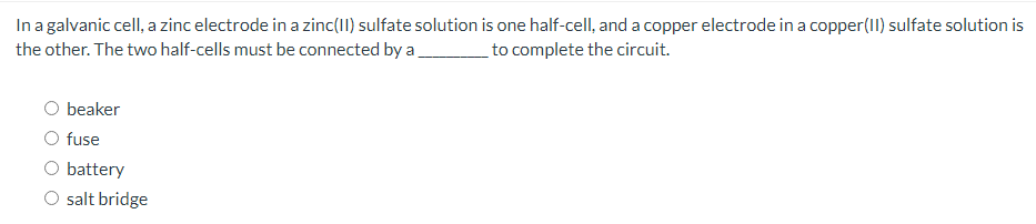 In a galvanic cell, a zinc electrode in a zinc(II) sulfate solution is one half-cell, and a copper electrode in a copper(11) sulfate solution is
the other. The two half-cells must be connected by a
to complete the circuit.
O beaker
O fuse
O battery
O salt bridge
