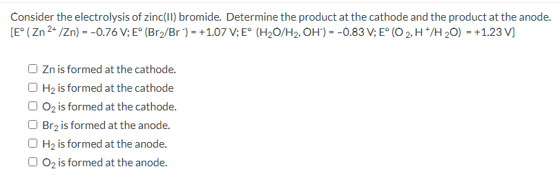 Consider the electrolysis of zinc(II) bromide. Determine the product at the cathode and the product at the anode.
[E° ( Zn 2* /Zn) = -0.76 V; E° (Br2/Br ) = +1.07 V; E° (H20/H2, OH') = -0.83 V; E° (O 2, H */H 20) = +1.23 V]
O Zn is formed at the cathode.
O Hz is formed at the cathode
O 0z is formed at the cathode.
Br2 is formed at the anode.
H2 is formed at the anode.
O2 is formed at the anode.

