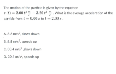 The motion of the particle is given by the equation
v (t) = 2.00 t² – 3.20 t³ . What is the average acceleration of the
particle from t = 0.00 s to t = 2.00 s .
A. 8.8 m/s?, slows down
B. 8.8 m/s?, speeds up
C. 30.4 m/s? slows down
D. 30.4 m/s², speeds up
