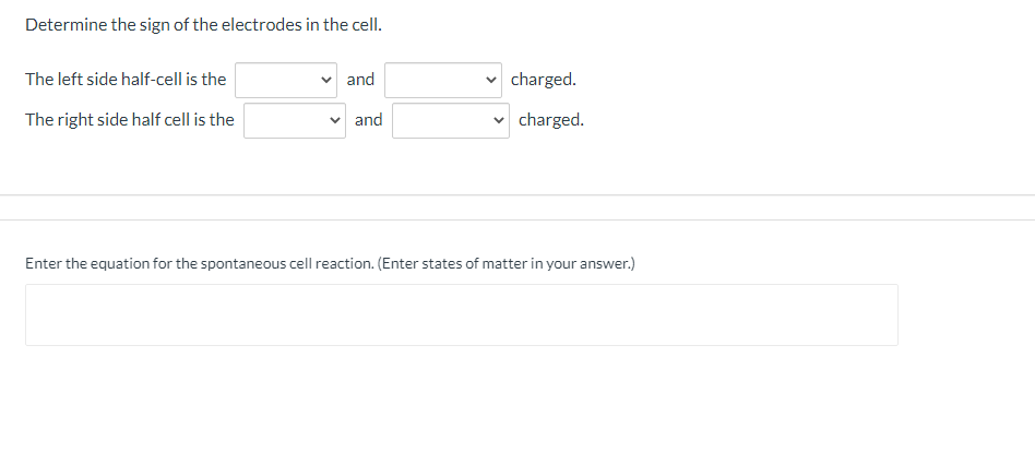 Determine the sign of the electrodes in the cell.
The left side half-cell is the
and
charged.
The right side half cell is the
and
charged.
Enter the equation for the spontaneous cell reaction. (Enter states of matter in your answer.)
