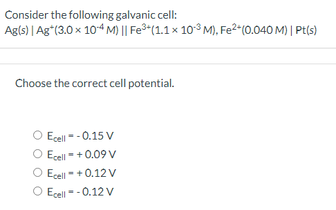 Consider the following galvanic cell:
Ag(s) | Ag*(3.0 x 1o-4 M) || Fe3+(1.1 × 1o³ M), Fe2*(0.040 M) | Pt(s)
Choose the correct cell potential.
O Ecell = - 0.15 V
O Ecell = + 0.09 V
O Ecell = + 0.12 V
O Ecell = - 0.12 V

