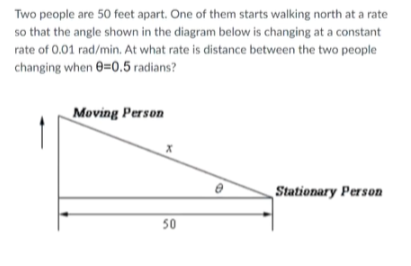 Two people are 50 feet apart. One of them starts walking north at a rate
so that the angle shown in the diagram below is changing at a constant
rate of 0.01 rad/min. At what rate is distance between the two people
changing when e=0.5 radians?
Moving Person
Stationary Person
50
