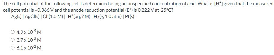 The cell potential of the following cell is determined using an unspecified concentration of acid. What is [H*]given that the measured
cell potential is -0.366 V and the anode reduction potential (E°) is 0.222 V at 25°C?
Ag(s) | AGCI(s) | CI(1.0 M) || H*(aq, ? M) | H2(g, 1.0 atm) | Pt(s)
4.9 x 10-5 M
3.7x 10-3 M
O 6.1x 10-2 M
