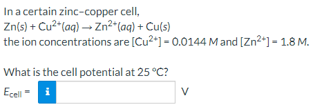 In a certain zinc-copper cell,
Zn(s) + Cu2+(aq) –→ Zn²+(aq) + Cu(s)
the ion concentrations are [Cu2+] = 0.0144 M and [Zn2+] = 1.8 M.
What is the cell potential at 25 °C?
Ecell
i
V
