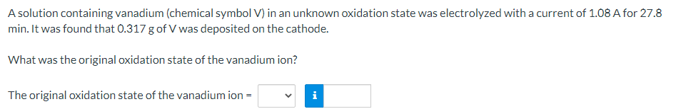 A solution containing vanadium (chemical symbol V) in an unknown oxidation state was electrolyzed with a current of 1.08 A for 27.8
min. It was found that 0.317 g of V was deposited on the cathode.
What was the original oxidation state of the vanadium ion?
The original oxidation state of the vanadium ion =
i
