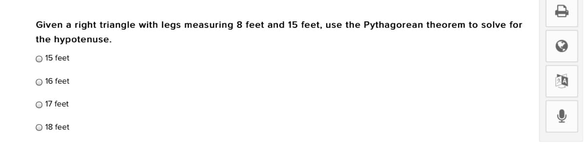 Given a right triangle with legs measuring 8 feet and 15 feet, use the Pythagorean theorem to solve for
the hypotenuse.
O 15 feet
O 16 feet
O 17 feet
O 18 feet
