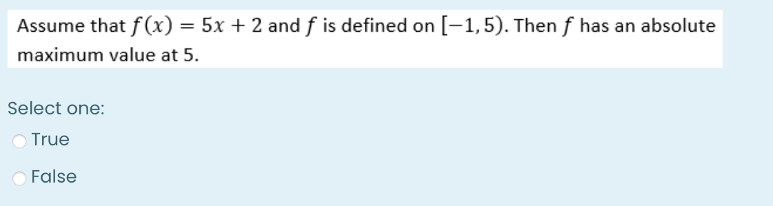 Assume that f(x) = 5x + 2 and f is defined on [-1, 5). Then f has an absolute
maximum value at 5.
Select one:
True
False