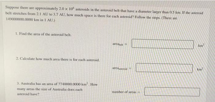 Suppose there are approximately 2.0 x 10 asteroids in the asteroid belt that have a diameter larger than 0.5 km. If the asteroid
belt stretches from 2.1 AU to 3.7 AU, how much space is there for each asteroid? Follow the steps. (There are
149000000.0000 km in 1 AU.)
1. Find the area of the asteroid belt.
area
2. Calculate how much area there is for each asteroid.
areaasteroid =
3. Australia has an area of 7740000.0000 km². How
number of areas =
many areas the size of Australia does each
asteroid have?
€
km²