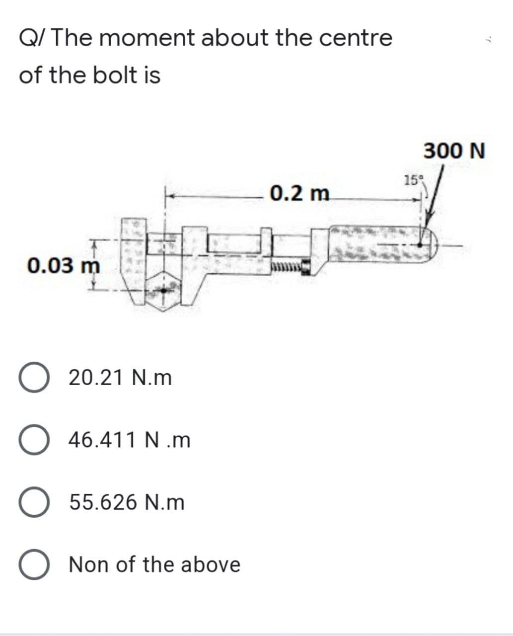 Q/ The moment about the centre
of the bolt is
0.2 m
0.03 m
O 20.21 N.m
O 46.411 N.m
O 55.626 N.m
Non of the above
300 N
15%