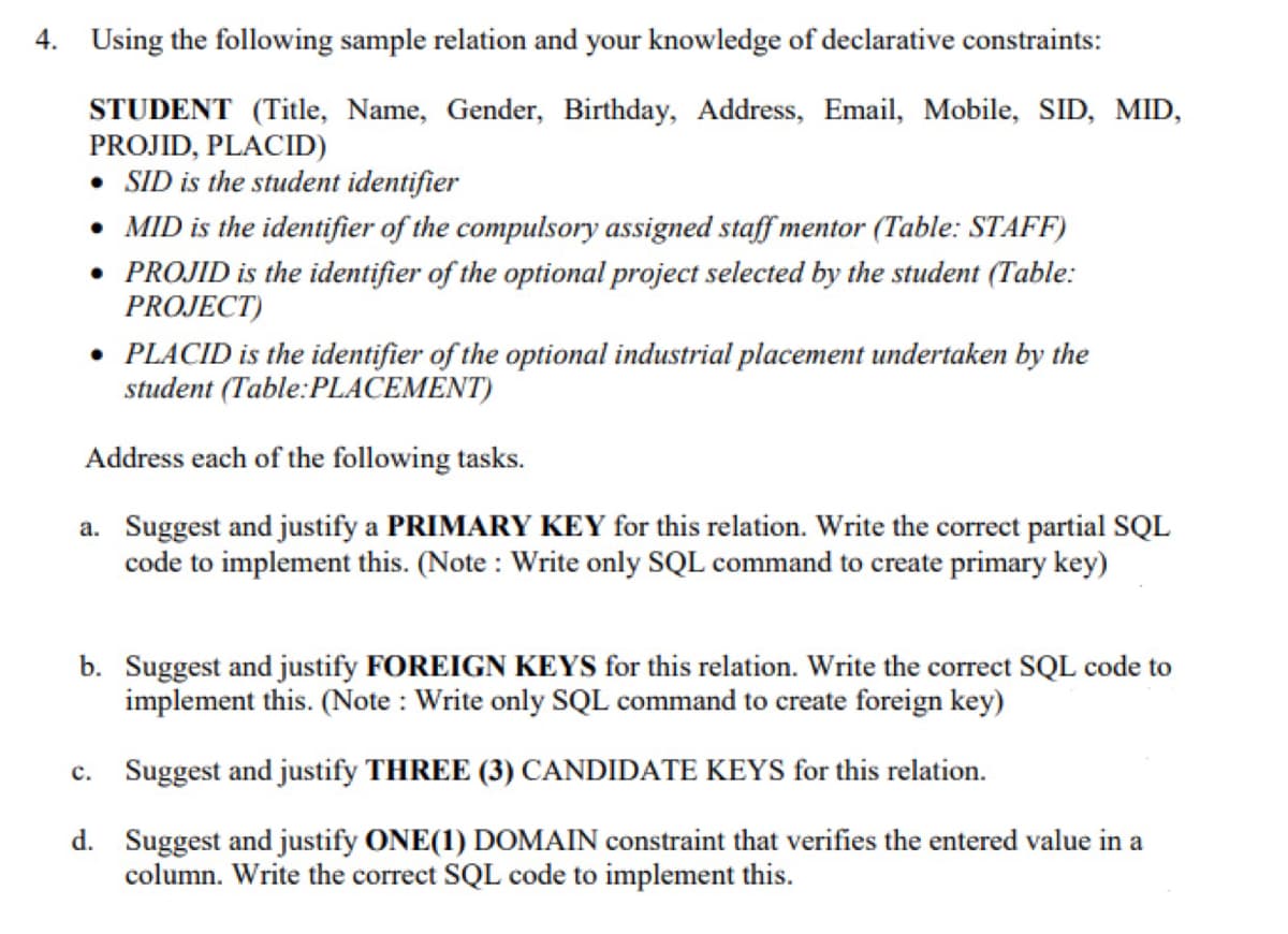 4. Using the following sample relation and your knowledge of declarative constraints:
STUDENT (Title, Name, Gender, Birthday, Address, Email, Mobile, SID, MID,
PROJID, PLACID)
• SID is the student identifier
• MID is the identifier of the compulsory assigned staff mentor (Table: STAFF)
• PROJID is the identifier of the optional project selected by the student (Table:
PROJECT)
• PLACID is the identifier of the optional industrial placement undertaken by the
student (Table:PLACEMENT)
Address each of the following tasks.
a. Suggest and justify a PRIMARY KEY for this relation. Write the correct partial SQL
code to implement this. (Note : Write only SQL command to create primary key)
b. Suggest and justify FOREIGN KEYS for this relation. Write the correct SQL code to
implement this. (Note : Write only SQL command to create foreign key)
Suggest and justify THREE (3) CANDIDATE KEYS for this relation.
c.
d. Suggest and justify ONE(1) DOMAIN constraint that verifies the entered value in a
column. Write the correct SQL code to implement this.
