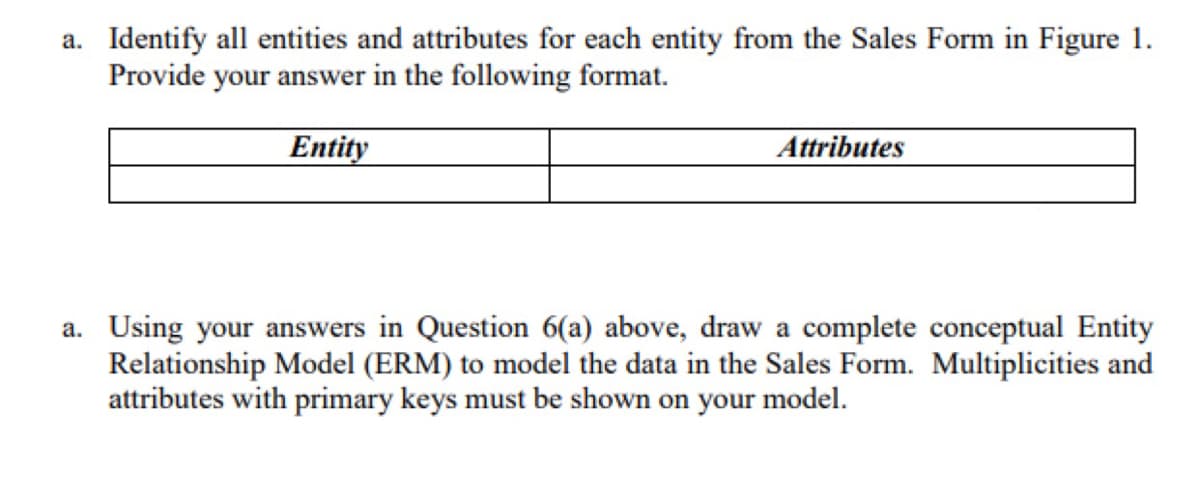 a. Identify all entities and attributes for each entity from the Sales Form in Figure 1.
Provide your answer in the following format.
Entity
Attributes
a. Using your answers in Question 6(a) above, draw a complete conceptual Entity
Relationship Model (ERM) to model the data in the Sales Form. Multiplicities and
attributes with primary keys must be shown on your model.
