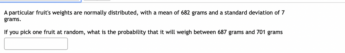 A particular fruit's weights are normally distributed, with a mean of 682 grams and a standard deviation of 7
grams.
If you pick one fruit at random, what is the probability that it will weigh between 687 grams and 701 grams
