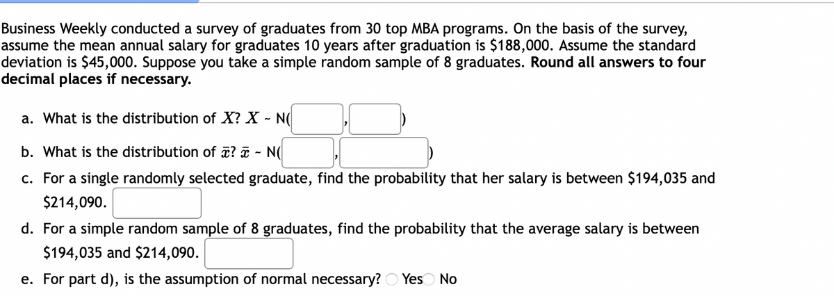 Business Weekly conducted a survey of graduates from 30 top MBA programs. On the basis of the survey,
assume the mean annual salary for graduates 10 years after graduation is $188,000. Assume the standard
deviation is $45,000. Suppose you take a simple random sample of 8 graduates. Round all answers to four
decimal places if necessary.
a. What is the distribution of X? X - N(
b. What is the distribution of a? ¤ - N
c. For a single randomly selected graduate, find the probability that her salary is between $194,035 and
$214,090.
d. For a simple random sample of 8 graduates, find the probability that the average salary is between
$194,035 and $214,090.
e. For part d), is the assumption of normal necessary? O Yeso No
