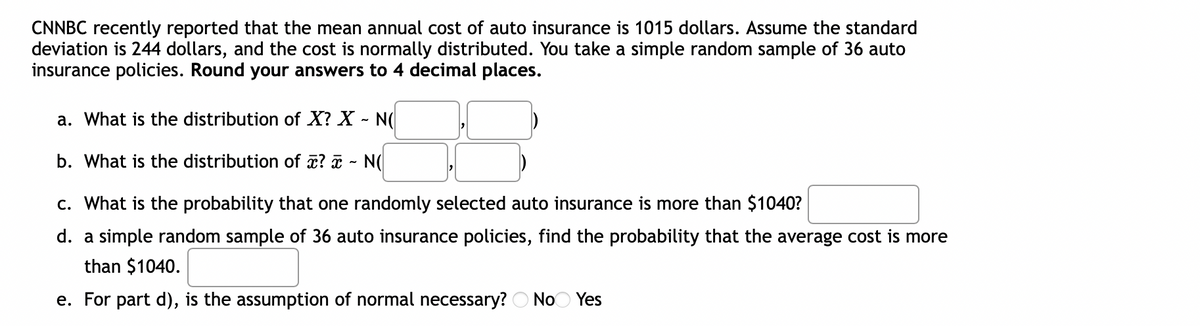 CNNBC recently reported that the mean annual cost of auto insurance is 1015 dollars. Assume the standard
deviation is 244 dollars, and the cost is normally distributed. You take a simple random sample of 36 auto
insurance policies. Round your answers to 4 decimal places.
a. What is the distribution of X? X - N(
b. What is the distribution of z? a - N(
c. What is the probability that one randomly selected auto insurance is more than $1040?
d. a simple random sample of 36 auto insurance policies, find the probability that the average cost is more
than $1040.
e. For part d), is the assumption of normal necessary? O NoO Yes
