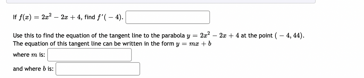 If f(x) = 2x? – 2x + 4, find f'( - 4).
2x2 – 2x + 4 at the point (– 4, 44).
Use this to find the equation of the tangent line to the parabola y =
The equation of this tangent line can be written in the form y
= mx + b
where m is:
and where b is:
