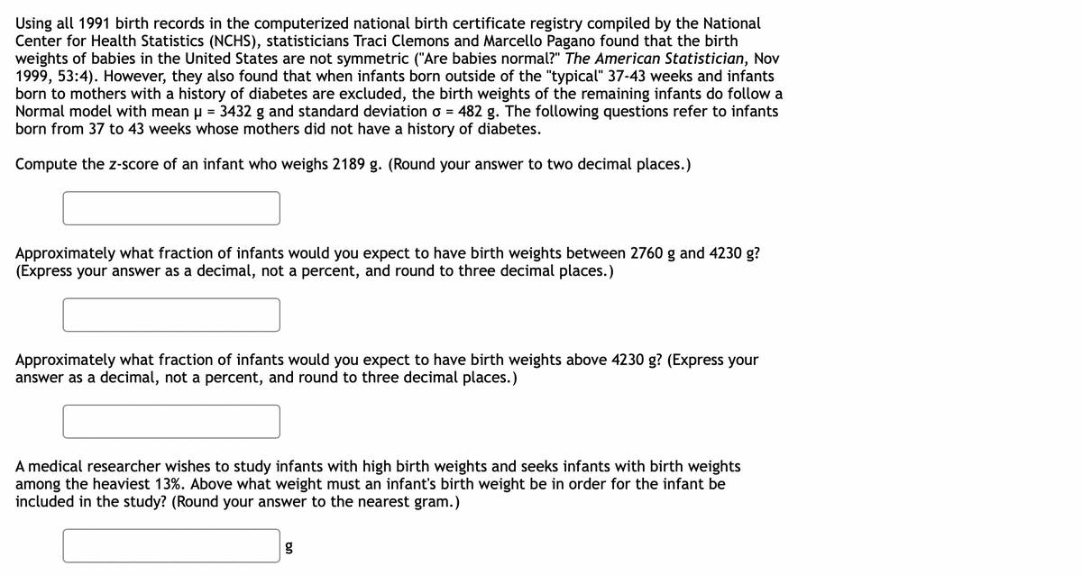 Using all 1991 birth records in the computerized national birth certificate registry compiled by the National
Center for Health Statistics (NCHS), statisticians Traci Clemons and Marcello Pagano found that the birth
weights of babies in the United States are not symmetric ("Are babies normal?" The American Statistician, Nov
1999, 53:4). However, they also found that when infants born outside of the "typical" 37-43 weeks and infants
born to mothers with a history of diabetes are excluded, the birth weights of the remaining infants do follow a
Normal model with mean p = 3432 g and standard deviation o = 482 g. The following questions refer to infants
born from 37 to 43 weeks whose mothers did not have a history of diabetes.
%3D
Compute the z-score of an infant who weighs 2189 g. (Round your answer to two decimal places.)
Approximately what fraction of infants would you expect to have birth weights between 2760 g and 4230 g?
(Express your answer as a decimal, not a percent, and round to three decimal places.)
Approximately what fraction of infants would you expect to have birth weights above 4230 g? (Express your
answer as a decimal, not a percent, and round to three decimal places.)
A medical researcher wishes to study infants with high birth weights and seeks infants with birth weights
among the heaviest 13%. Above what weight must an infant's birth weight be in order for the infant be
included in the study? (Round your answer to the nearest gram.)
