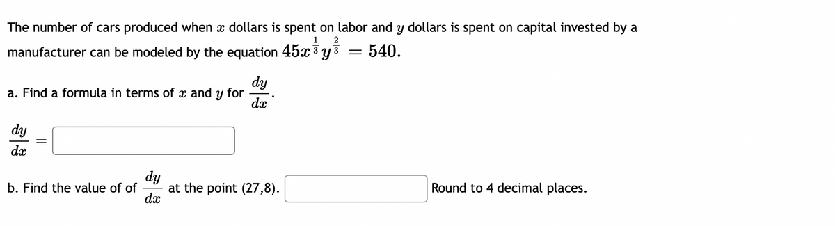The number of cars produced when x dollars is spent on labor and y dollars is spent on capital invested by a
1
2
manufacturer can be modeled by the equation 45x 3 y 3
.
540.
dy
a. Find a formula in terms of x and y for
dx
dy
dx
dy
at the point (27,8).
dx
b. Find the value of of
Round to 4 decimal places.
