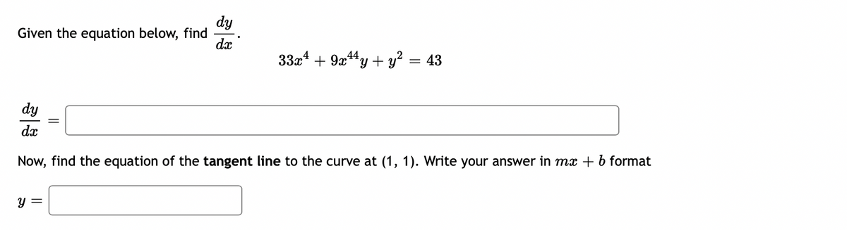 dy
Given the equation below, find
dx
33x4 + 9x4y + y? = 43
dy
dx
Now, find the equation of the tangent line to the curve at (1, 1). Write your answer in mx + b format
y =
