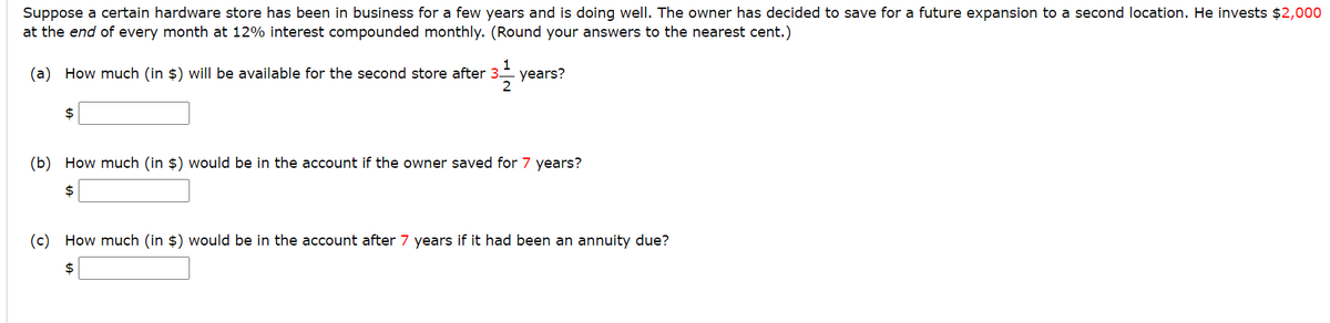 Suppose a certain hardware store has been in business for a few years and is doing well. The owner has decided to save for a future expansion to a second location. He invests $2,000
at the end of every month at 12% interest compounded monthly. (Round your answers to the nearest cent.)
(a) How much (in $) will be available for the second store after 3.
years?
2
2$
(b) How much (in $) would be in the account if the owner saved for 7 years?
2$
(c) How much (in $) would be in the account after 7 years if it had been an annuity due?
2$
