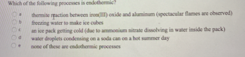 Which of the following processes is endothermic?
thermite reaction between iron(III) oxide and aluminum (spectacular flames are observed)
freezing water to make ice cubes
an ice pack getting cold (due to ammonium nitrate dissolving in water inside the pack)
water droplets condensing on a soda can on a hot summer day
none of these are endothermic processes
