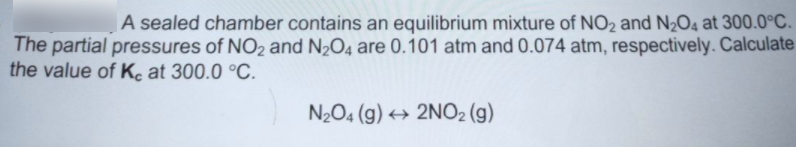 A sealed chamber contains an equilibrium mixture of NO2 and N2O4 at 300.0°C.
The partial pressures of NO2 and N2O4 are 0.101 atm and 0.074 atm, respectively. Calculate
the value of Ke at 300.0 °C.
N2O4 (g) → 2NO2 (g)
