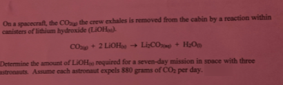 On a spacecraft, the COp the crew exhales is removed from the cabin by a reaction within
canisters of lithium hydroxide (LIOH).
COp + 2 LIOH
- LiCO + H;O
Determine the amount of LiOHa required for a seven-day mission in space with three
astronauts. Assume each astronaut expels 880 grams of CO per day.
