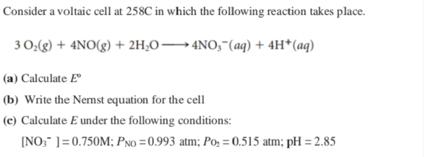 Consider a voltaic cell at 258C in which the following reaction takes place.
3 O2(g) + 4NO(g) + 2H;O→ 4N0;"(aq) + 4H*(aq)
(a) Calculate E°
(b) Write the Nernst equation for the cell
(c) Calculate E under the following conditions:
[NO;¯ ]=0.750M; PNO =0.993 atm; Po, = 0.515 atm; pH = 2.85
