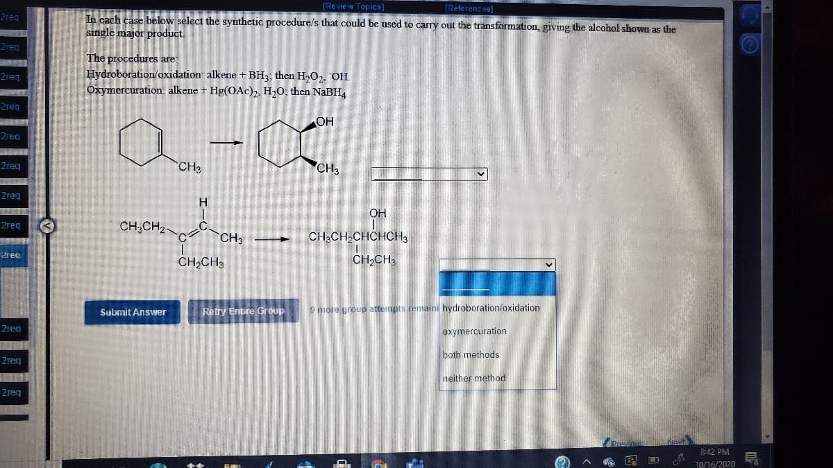 [Review Topics]
(References
2reg
In each case below select the synthetic procedure/s that could be used to carry out the transformation, giving the alcohol shown as the
single major product.
2reg
The procedures are:
Hydroboration/oxidation: alkene + BH3, then H,O2, OH.
Oxymercuration: alkene + Hg(OAc),, H20, then NaBH,
2reg
2reg
OH
2reg
2reg
CH3
CH3
2req
OH
2req
CH;CH2
CH3
CH;CH,CHCHCH3
2reo
CH2CH3
CH;CH;
Retry Entire Group
9 more group attempts remaini hydroboration/oxidation
Submit Answver
2гeg
oxymercuration
both methods
2reg
neither method
2reg
8:42 PM
10/16/2020
