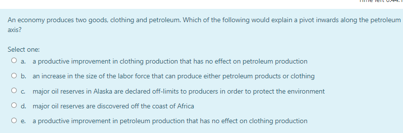 An economy produces two goods, clothing and petroleum. Which of the following would explain a pivot inwards along the petroleum
аxis?
Select one:
O a. a productive improvement in clothing production that has no effect on petroleum production
O b. an increase in the size of the labor force that can produce either petroleum products or clothing
O c. major oil reserves in Alaska are declared off-limits to producers in order to protect the environment
O d. major oil reserves are discovered off the coast of Africa
Oe.
a productive improvement in petroleum production that has no effect on clothing production
