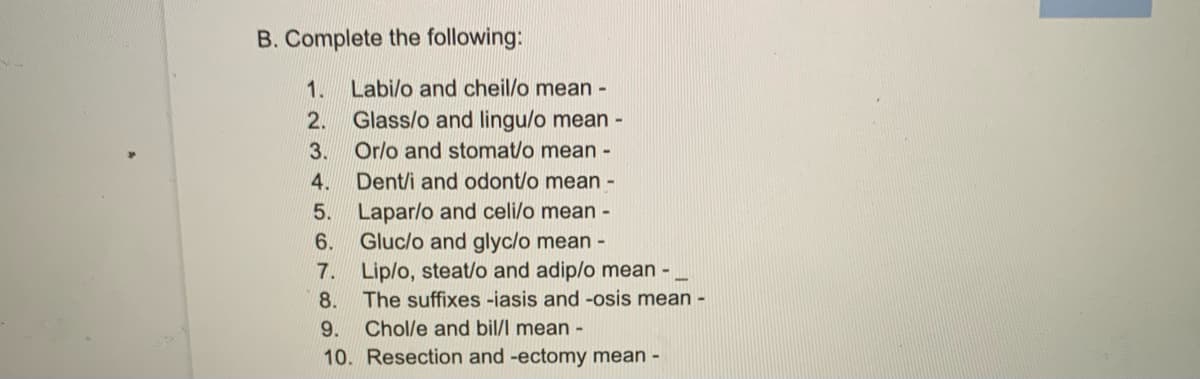 B. Complete the following:
1.
Labi/o and cheil/o mean -
2. Glass/o and lingu/o mean -
3. Or/o and stomat/o mean -
4. Dent/i and odont/o mean -
5. Lapar/o and celi/o mean -
Gluc/o and glyc/o mean -
6.
7. Lip/o, steat/o and adip/o mean -
8. The suffixes -iasis and -osis mean -
9.
Chol/e and bil/l mean -
10. Resection and -ectomy mean -
