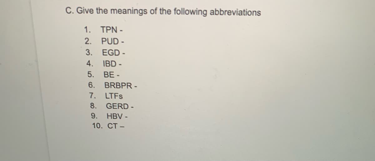 C. Give the meanings of the following abbreviations
1. TPN -
2. PUD -
3. EGD -
4. IBD -
BE -
5.
6.
BRBPR -
7. LTFS
8.
GERD -
9.
HBV -
10. CT-
