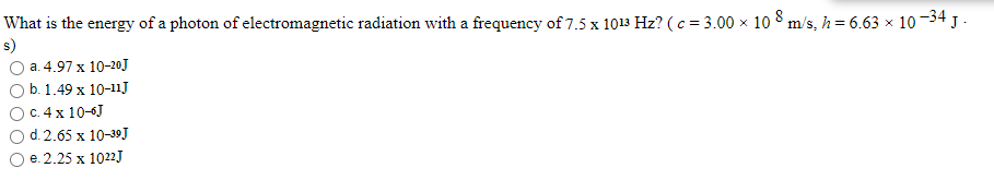 What is the energy of a photon of electromagnetic radiation with a frequency of 7.5 x 1013 Hz? (c = 3.00 x 10 8 m/s, h = 6.63 × 10-34 J .
s)
а. 4.97 х 10-20]
b. 1.49 x 10-11J
C. 4 x 10-6J
d. 2.65 x 10-39J
е. 2.25 х 1022]
