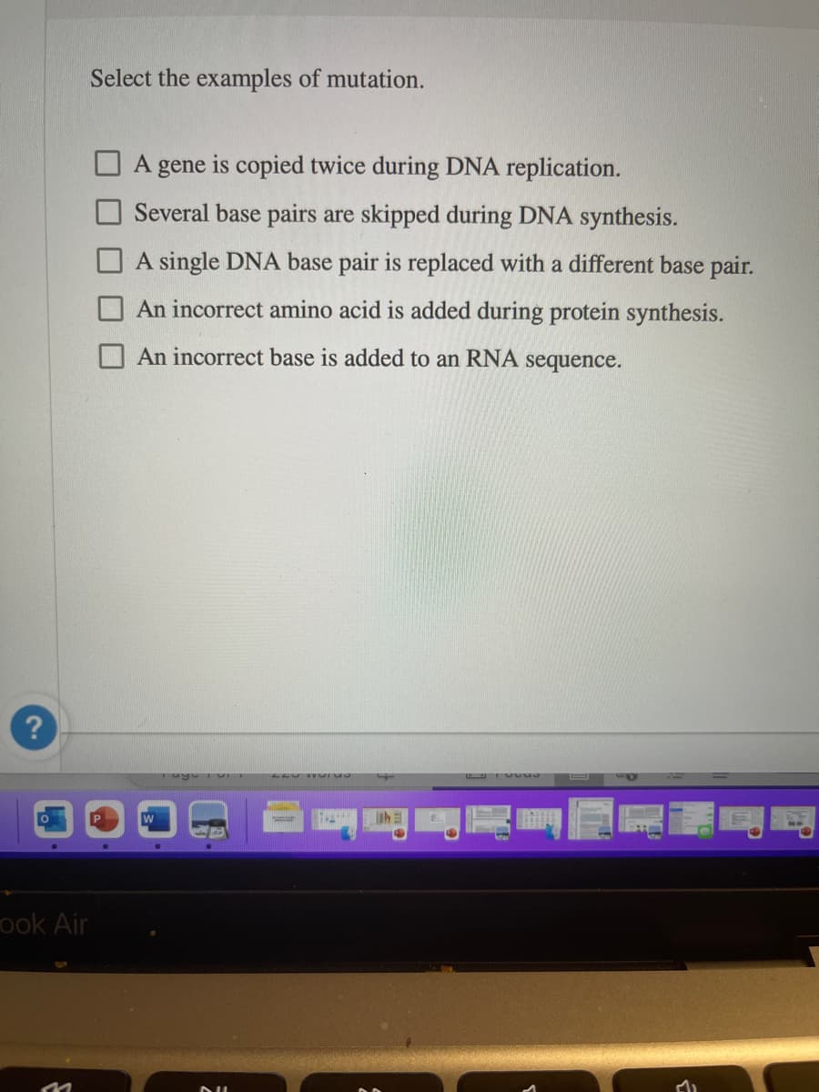Select the examples of mutation.
A gene is copied twice during DNA replication.
Several base pairs are skipped during DNA synthesis.
A single DNA base pair is replaced with a different base pair.
An incorrect amino acid is added during protein synthesis.
O An incorrect base is added to an RNA sequence.
?
P
ook Air
