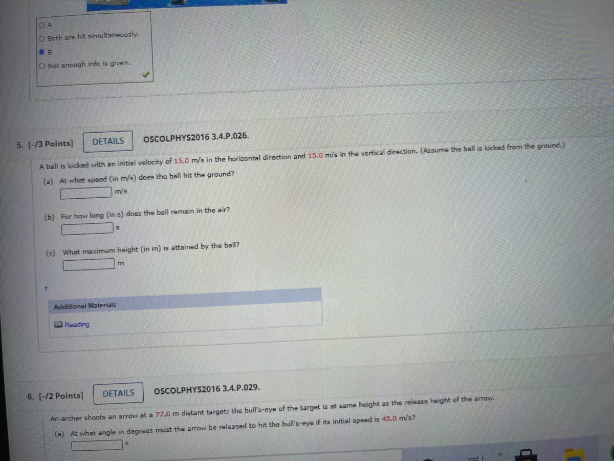 O A
O Both are hit simultaneously.
O B
O Not enough info is given.
5. [-/3 Points]
DETAILS
OSCOLPHYS2016 3.4.P.026.
A ball is kicked with an initial velocity of 15.0 m/s in the horizontal direction and 15.0 m/s in the vertical direction. (Assume the ball is kicked from the ground.)
(a) At what speed (in m/s) does the ball hit the ground?
m/s
(b) For how long (in s) does the ball remain in the air?
(c) What maximum height (in m) is attained by the ball?
Additional Materials
Reading
6. [-/2 Points]
DETAILS
OSCOLPHYS2016 3.4.P.029.
An archer shoots an arrow at a 77.0 m distant target; the bull's-eye of the target is at same height as the release height of the arrow.
(a) At what angle in degrees must the arrow be released to hit the bull's-eye if its initial speed is 45.0 m/s?
