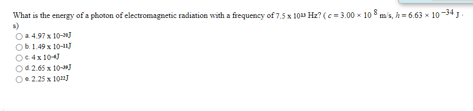 What is the energy of a photon of electromagnetic radiation with a frequency of 7.5 x 1013 Hz? ( c = 3.00 × 1o 8 m/s, h= 6.63 × 10-34 J .
s)
a. 4.97 x 10-20J
b. 1.49 х 10-11J
с. 4 х 10-6]
d. 2.65 x 10-39J
e. 2.25 х 1022]
