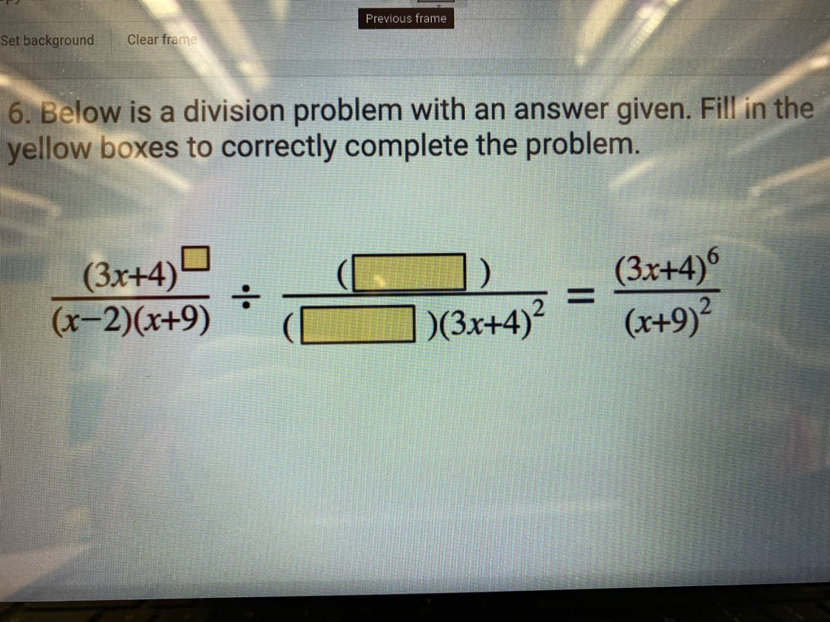 Previous frame
Set background
Clear frame
6. Below is a division problem with an answer given. Fill in the
yellow boxes to correctly complete the problem.
(3x+4)
:-
(3x+4)6
(x+9)?
%3D
(x-2)(x+9)
)(3x+4)?
