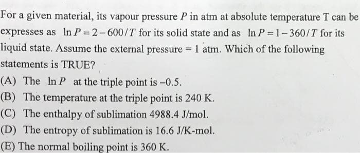 For a given material, its vapour pressure P in atm at absolute temperature T can be
expresses as In P = 2-600/T for its solid state and as In P = 1-360/T for its
liquid state. Assume the external pressure = 1 atm. Which of the following
%3!
statements is TRUE?
(A) The In P at the triple point is -0.5.
(B) The temperature at the triple point is 240 K.
(C) The enthalpy of sublimation 4988.4 J/mol.
(D) The entropy of sublimation is 16.6 J/K-mol.
(E) The normal boiling point is 360 K.
