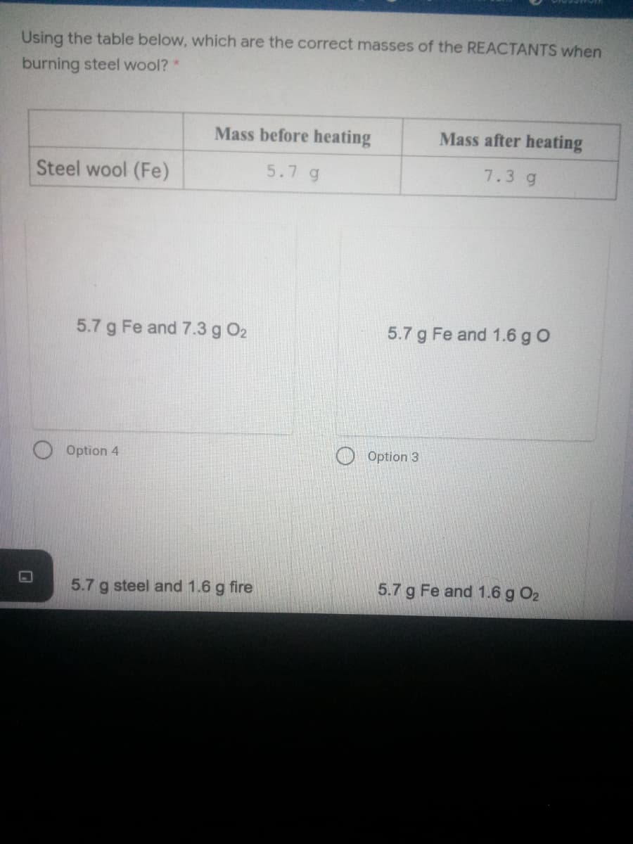 Using the table below, which are the correct masses of the REACTANTS when
burning steel wool? *
Mass before heating
Mass after heating
Steel wool (Fe)
5.7 g
7.3 g
5.7 g Fe and 7.3 g O2
5.7 g Fe and 1.6 g O
Option 4
Option 3
5.7 g steel and 1.6 g fire
5.7 g Fe and 1.6 g O2
