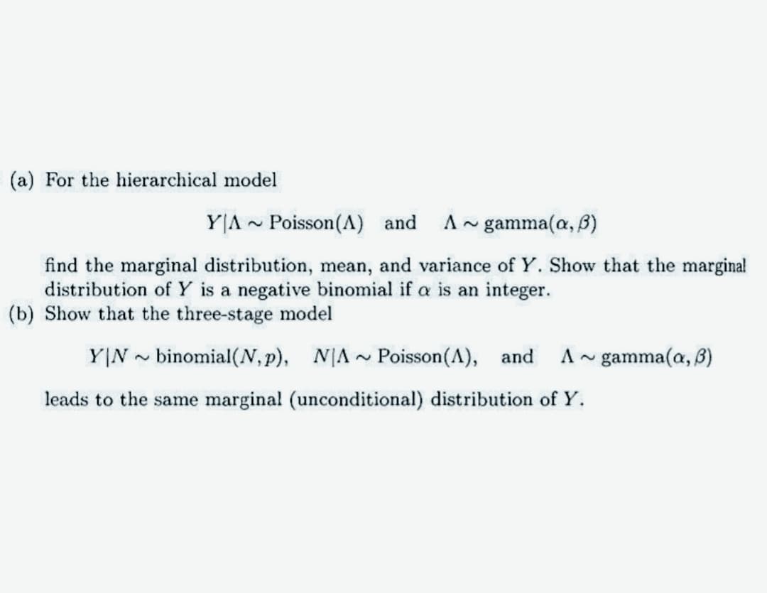 (a) For the hierarchical model
YA Poisson (A) and
2
A gamma(a, B)
2
find the marginal distribution, mean, and variance of Y. Show that the marginal
distribution of Y is a negative binomial if a is an integer.
(b) Show that the three-stage model
YIN binomial(N, p), NA~ Poisson(A), and
leads to the same marginal (unconditional) distribution of Y.
gamma(a, 3)