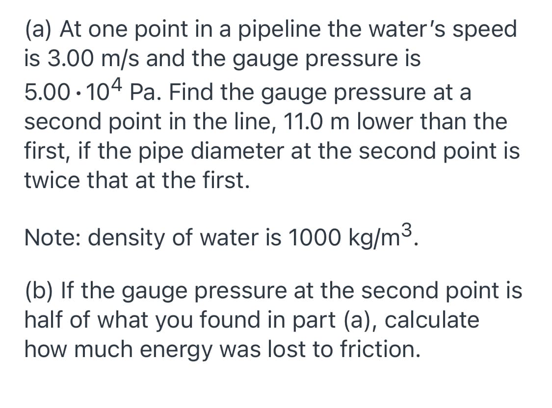 (a) At one point in a pipeline the water's speed
is 3.00 m/s and the gauge pressure is
5.00 · 104 Pa. Find the gauge pressure at a
second point in the line, 11.0 m lower than the
first, if the pipe diameter at the second point is
twice that at the first.
Note: density of water is 1000 kg/m3.
(b) If the gauge pressure at the second point is
half of what you found in part (a), calculate
how much energy was lost to friction.
