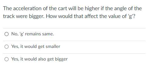 The acceleration of the cart will be higher if the angle of the
track were bigger. How would that affect the value of 'g'?
O No, 'g' remains same.
O Yes, it would get smaller
O Yes, it would also get bigger
