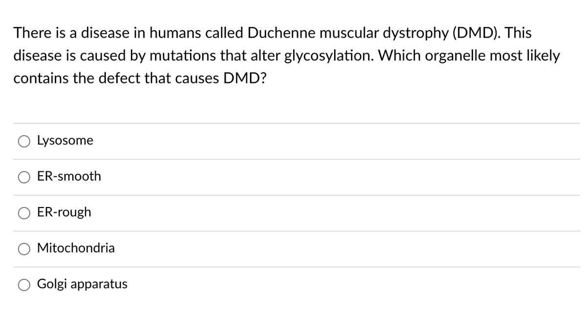 There is a disease in humans called Duchenne muscular dystrophy (DMD). This
disease is caused by mutations that alter glycosylation. Which organelle most likely
contains the defect that causes DMD?
Lysosome
ER-smooth
ER-rough
Mitochondria
Golgi apparatus
