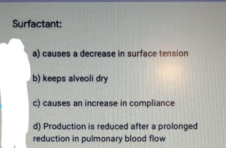 Surfactant:
a) causes a decrease in surface tension
b) keeps alveoli dry
c) causes an increase in compliance
d) Production is reduced after a prolonged
reduction in pulmonary blood flow
