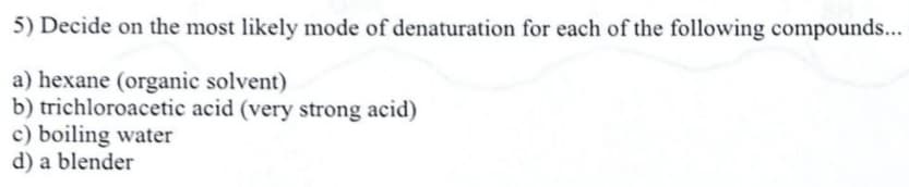 5) Decide on the most likely mode of denaturation for each of the following compounds...
a) hexane (organic solvent)
b) trichloroacetic acid (very strong acid)
c) boiling water
d) a blender
