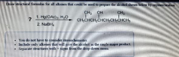 Draw structural formulas for all alkenes that could be used to prepare the alcohol shown below by oxymercucation
CH
CH,CHCH,CHCH,CH,CHCH,
CH3
OH
1. Hg(OAc)2, H2O
2. NABH,
• You do not have to consider stereochemistry.
Include only alkenes that will give the alcohol as the single major product.
Separate structures with + signs from the drop-down menu
