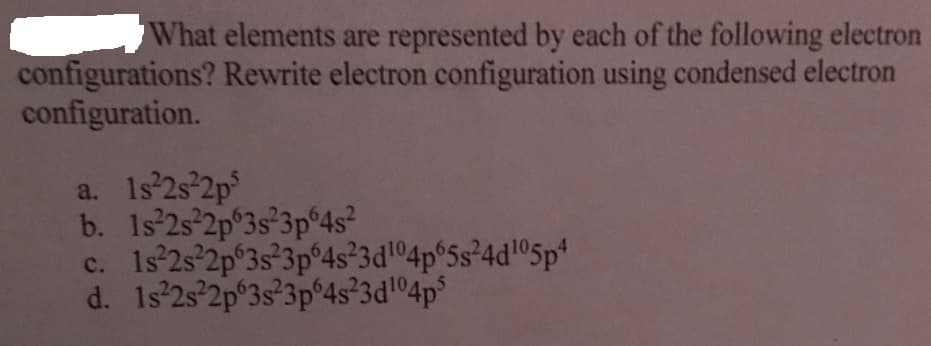 What elements are represented by each of the following electron
configurations? Rewrite electron configuration using condensed electron
configuration.
a. 1s 2s 2p
b. 1s'25 2p°3s°3p°4s?
c. 1s°2s'2p°3s°3p°4s°3dl°4p°5s²4d!®5p
d. 1s 2s 2p°3s°3p°4s°3d04p°
