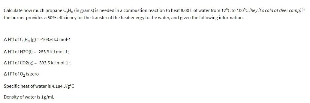 Calculate how much propane C3H3 (in grams) is needed in a combustion reaction to heat 8.00 L of water from 12°C to 100°C (hey it's cold at deer camp) if
the burner provides a 50% efficiency for the transfer of the heat energy to the water, and given the following information.
A H°f of C3H3 (g) = -103.6 kJ mol-1
A H°f of H20(1) = -285.9 kJ mol-1;
A H°f of CO2(g) = -393.5 kJ mol-1;
A H°f of 0z is zero
Specific heat of water is 4.184 J/g°C
Density of water is 1g/ml
